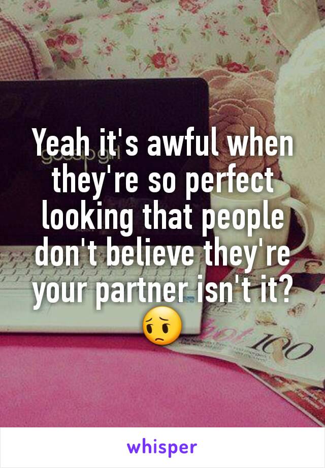 Yeah it's awful when they're so perfect looking that people don't believe they're your partner isn't it?😔