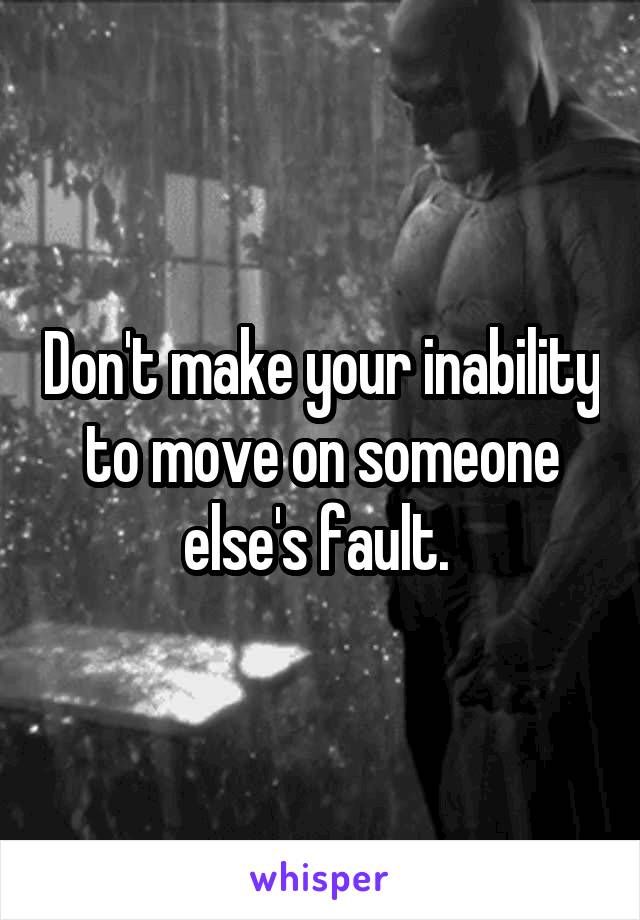 Don't make your inability to move on someone else's fault. 