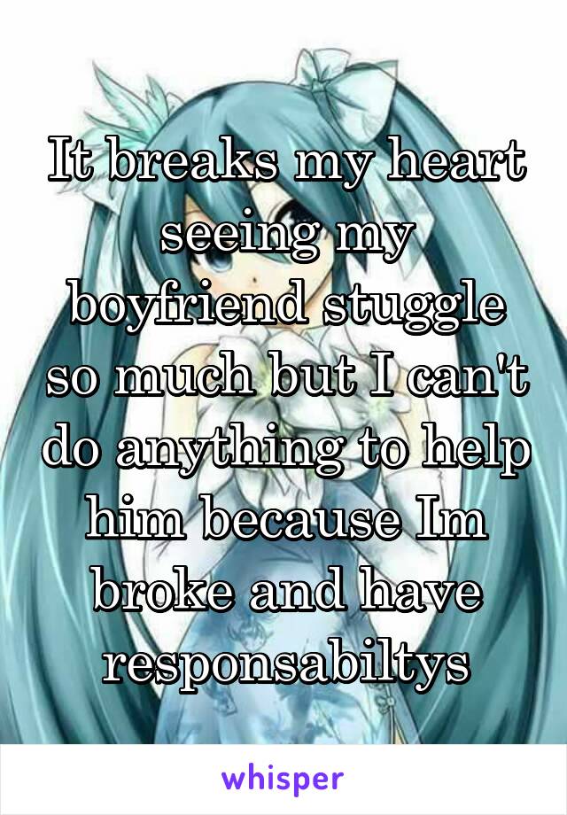 It breaks my heart seeing my boyfriend stuggle so much but I can't do anything to help him because Im broke and have responsabiltys