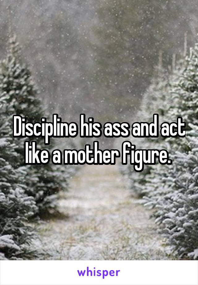 Discipline his ass and act like a mother figure. 