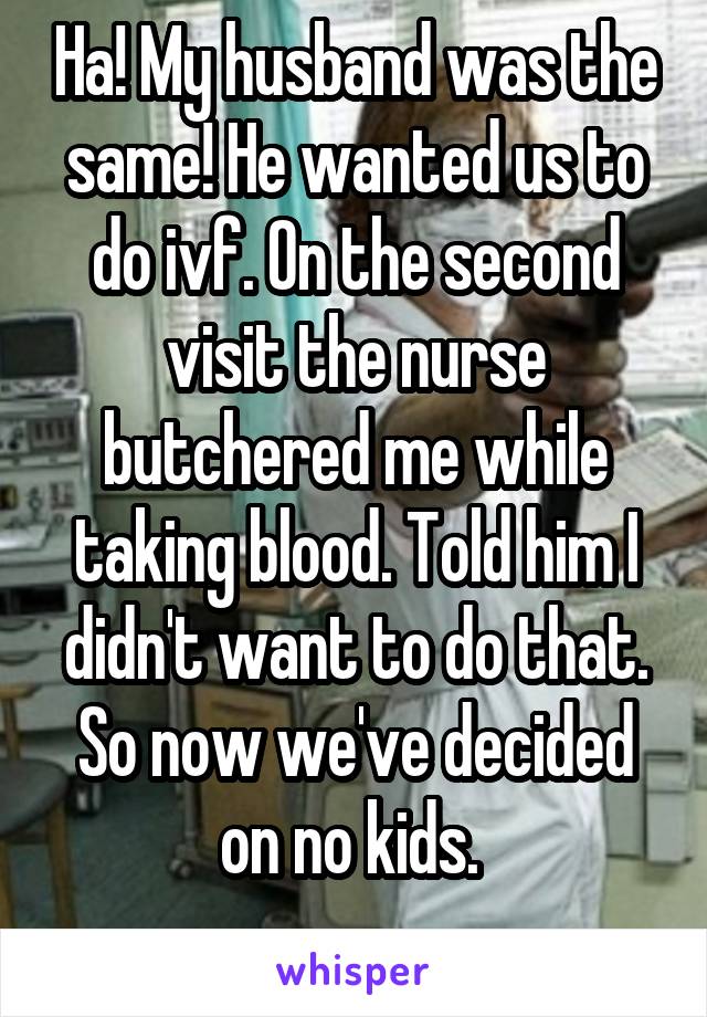 Ha! My husband was the same! He wanted us to do ivf. On the second visit the nurse butchered me while taking blood. Told him I didn't want to do that. So now we've decided on no kids. 
