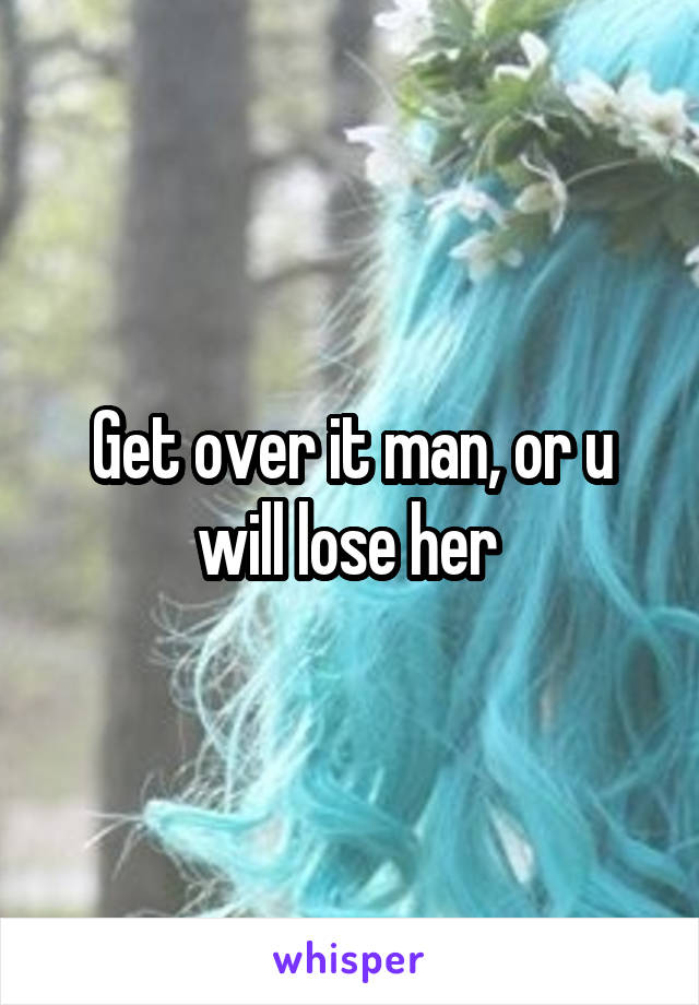 Get over it man, or u will lose her 