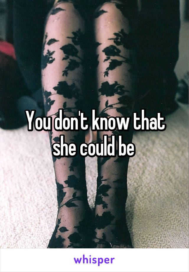 You don't know that she could be 