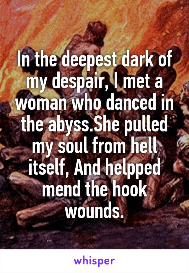 In the deepest dark of my despair, I met a woman who danced in the abyss.She pulled my soul from hell itself, And helpped mend the hook wounds.