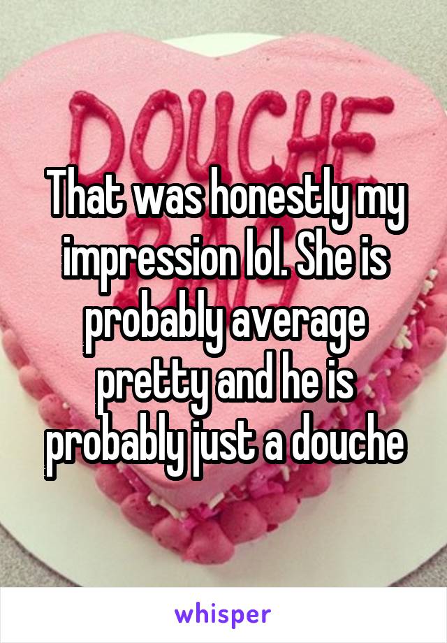 That was honestly my impression lol. She is probably average pretty and he is probably just a douche