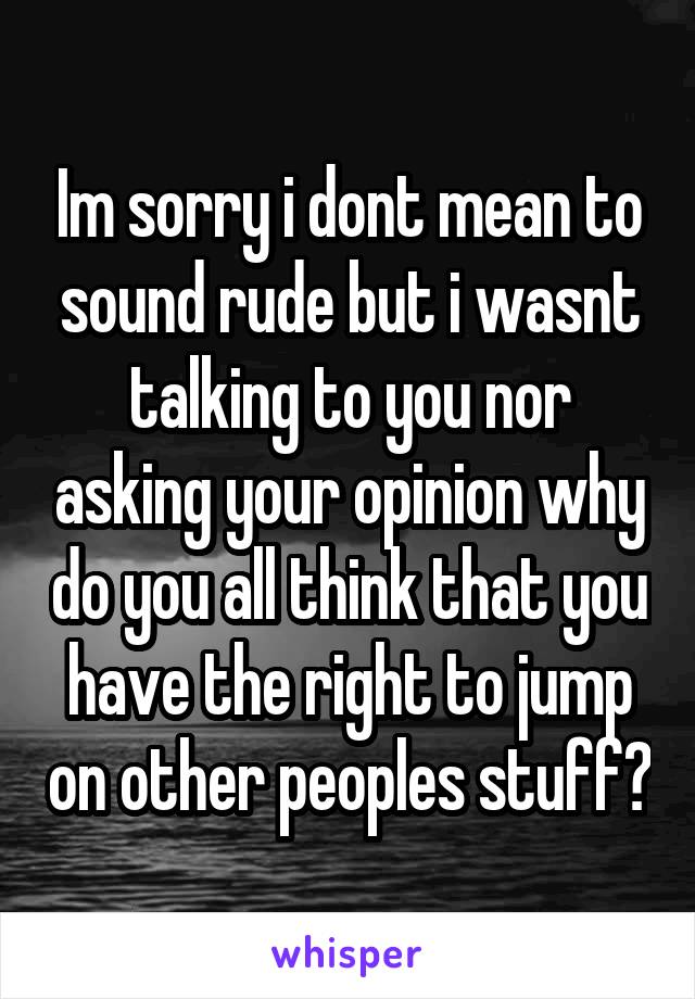 Im sorry i dont mean to sound rude but i wasnt talking to you nor asking your opinion why do you all think that you have the right to jump on other peoples stuff?