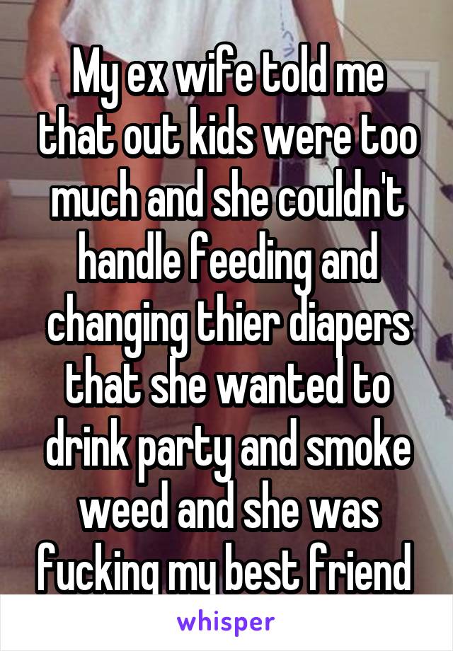 My ex wife told me that out kids were too much and she couldn't handle feeding and changing thier diapers that she wanted to drink party and smoke weed and she was fucking my best friend 