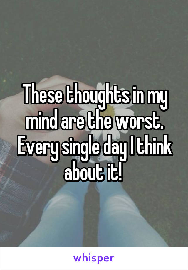 These thoughts in my mind are the worst. Every single day I think about it! 