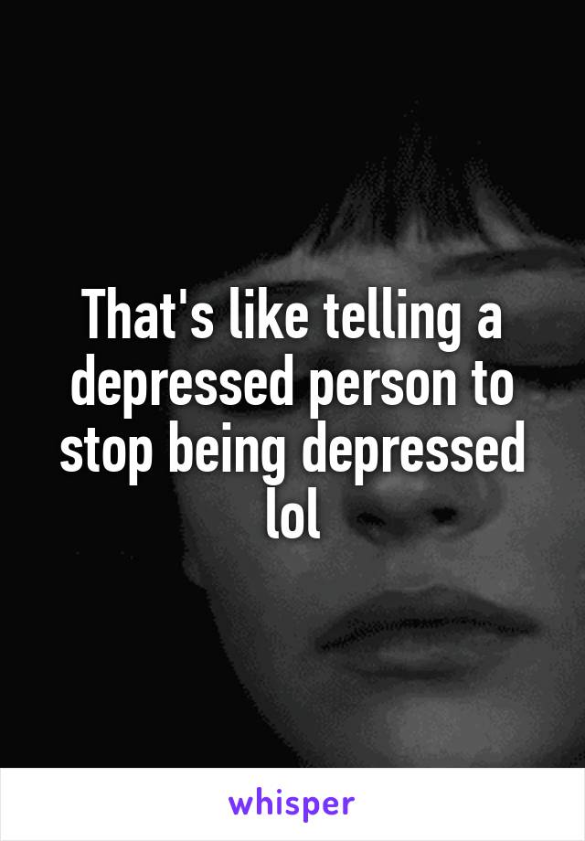 That's like telling a depressed person to stop being depressed lol