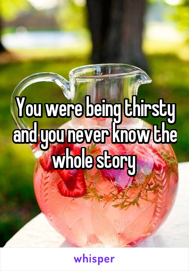 You were being thirsty and you never know the whole story 