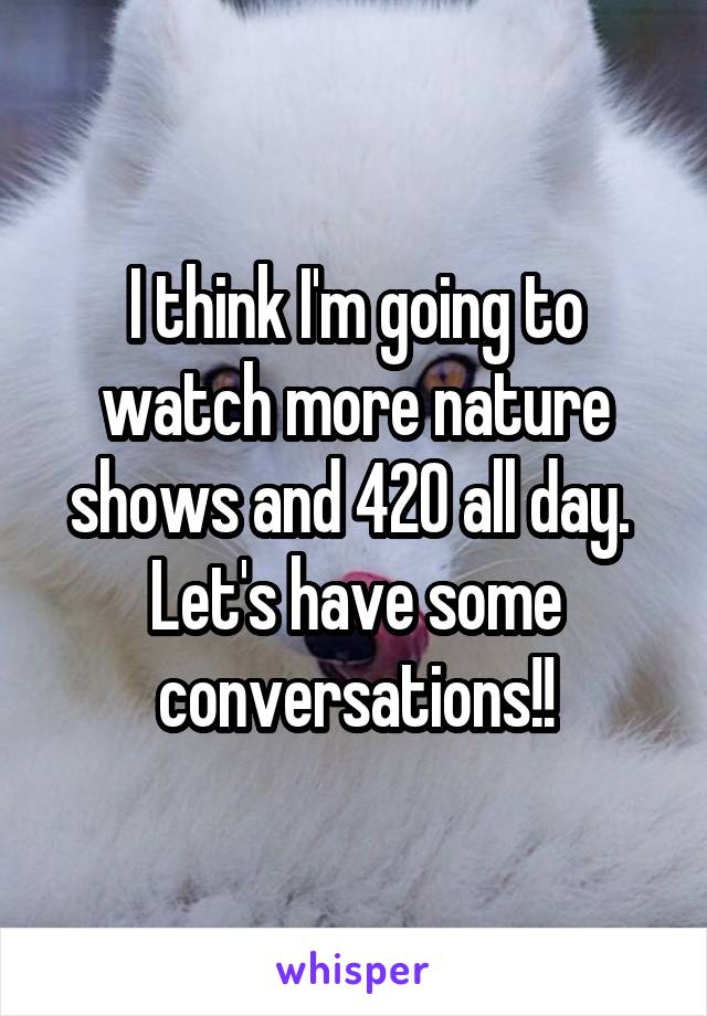 I think I'm going to watch more nature shows and 420 all day.  Let's have some conversations!!