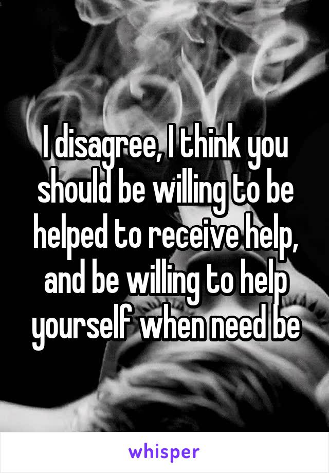 I disagree, I think you should be willing to be helped to receive help, and be willing to help yourself when need be