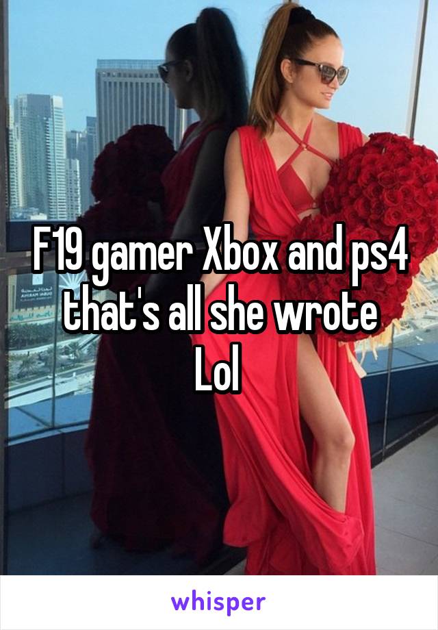 F19 gamer Xbox and ps4
that's all she wrote Lol 