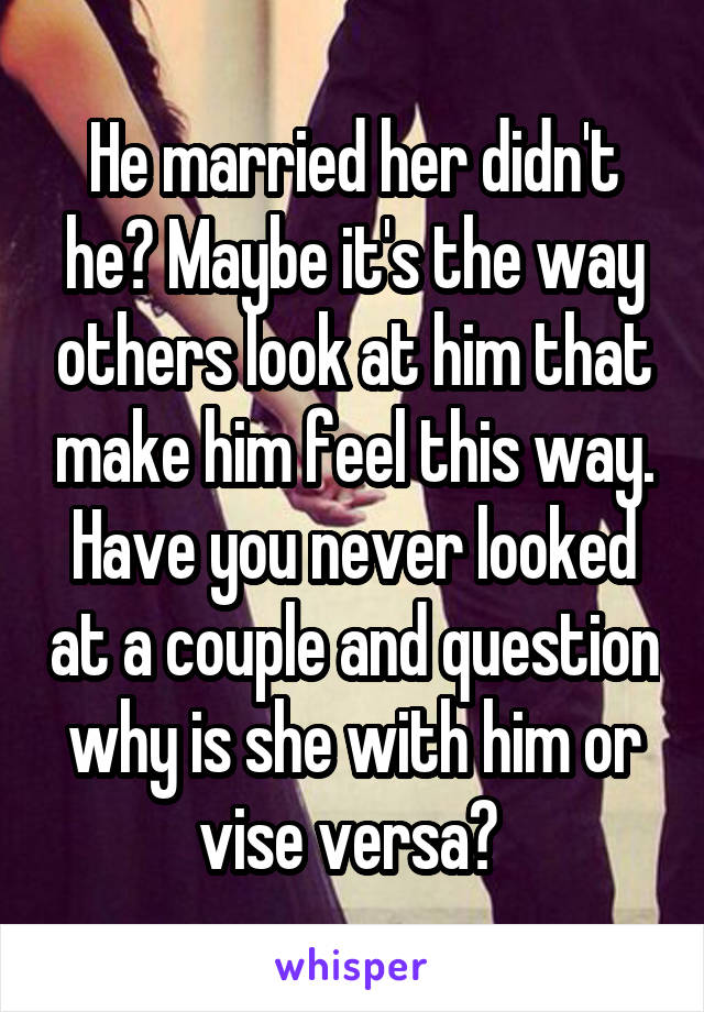 He married her didn't he? Maybe it's the way others look at him that make him feel this way. Have you never looked at a couple and question why is she with him or vise versa? 