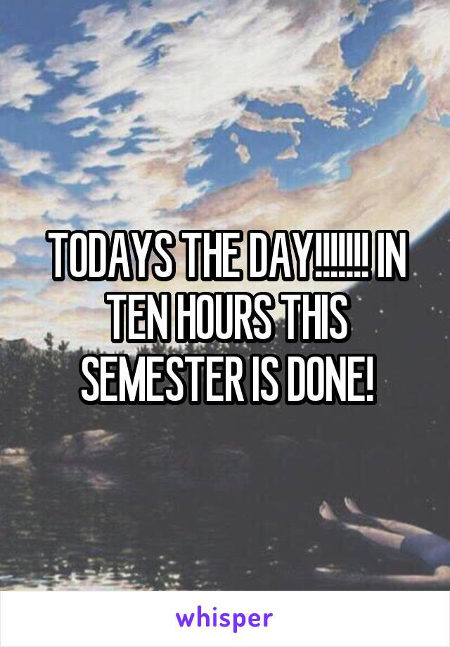TODAYS THE DAY!!!!!!! IN TEN HOURS THIS SEMESTER IS DONE!