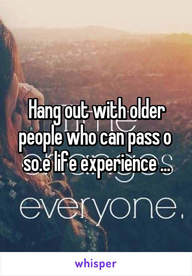 Hang out with older people who can pass o  so.e life experience ...