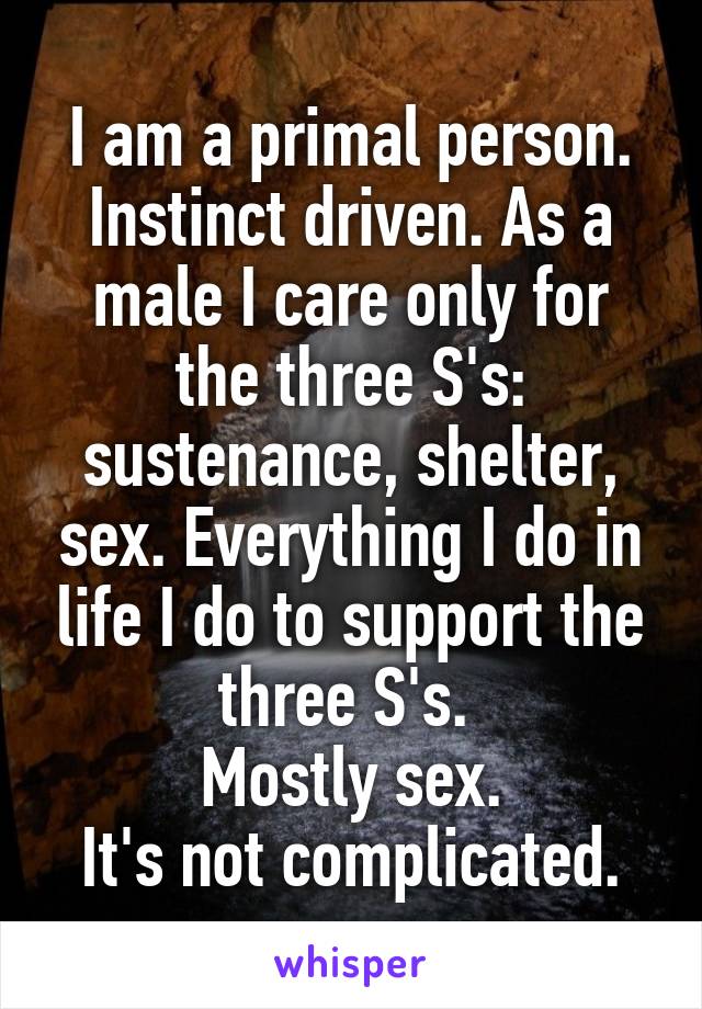 I am a primal person. Instinct driven. As a male I care only for the three S's: sustenance, shelter, sex. Everything I do in life I do to support the three S's. 
Mostly sex.
It's not complicated.