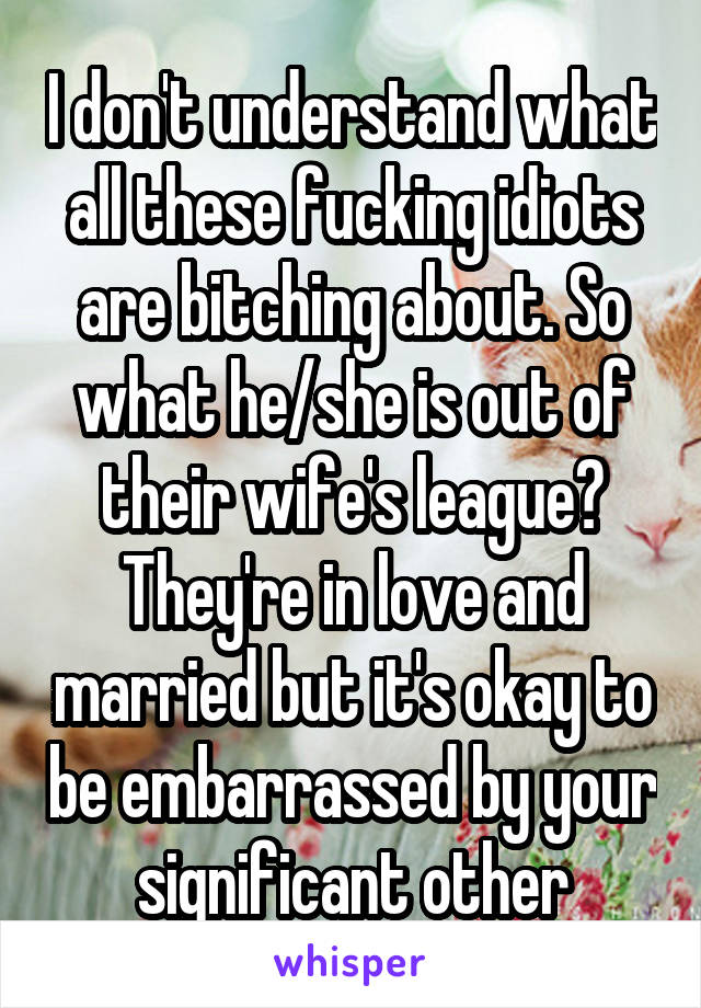 I don't understand what all these fucking idiots are bitching about. So what he/she is out of their wife's league? They're in love and married but it's okay to be embarrassed by your significant other