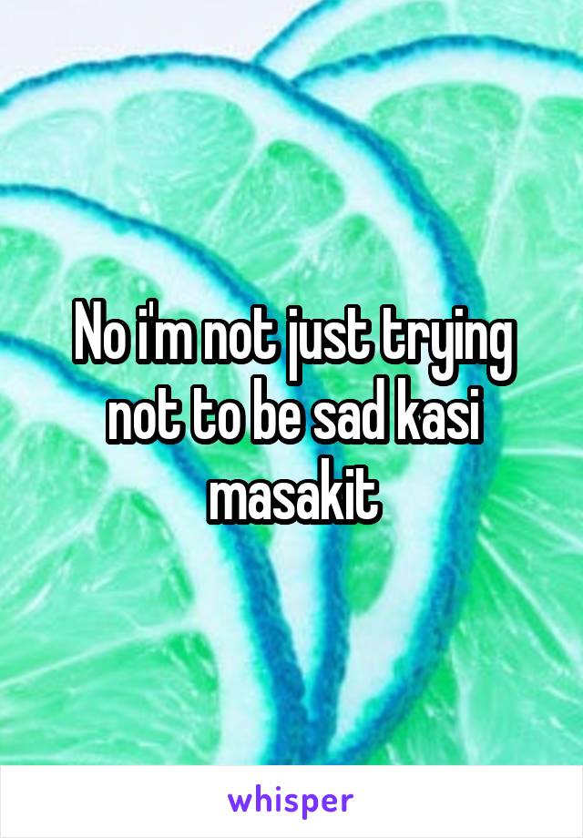 No i'm not just trying not to be sad kasi masakit