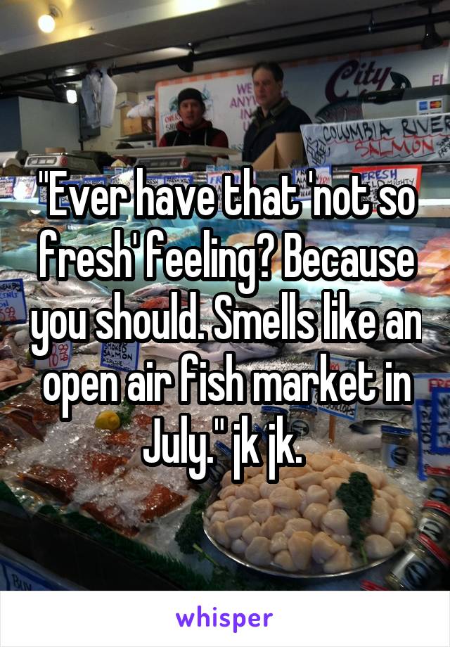 "Ever have that 'not so fresh' feeling? Because you should. Smells like an open air fish market in July." jk jk. 