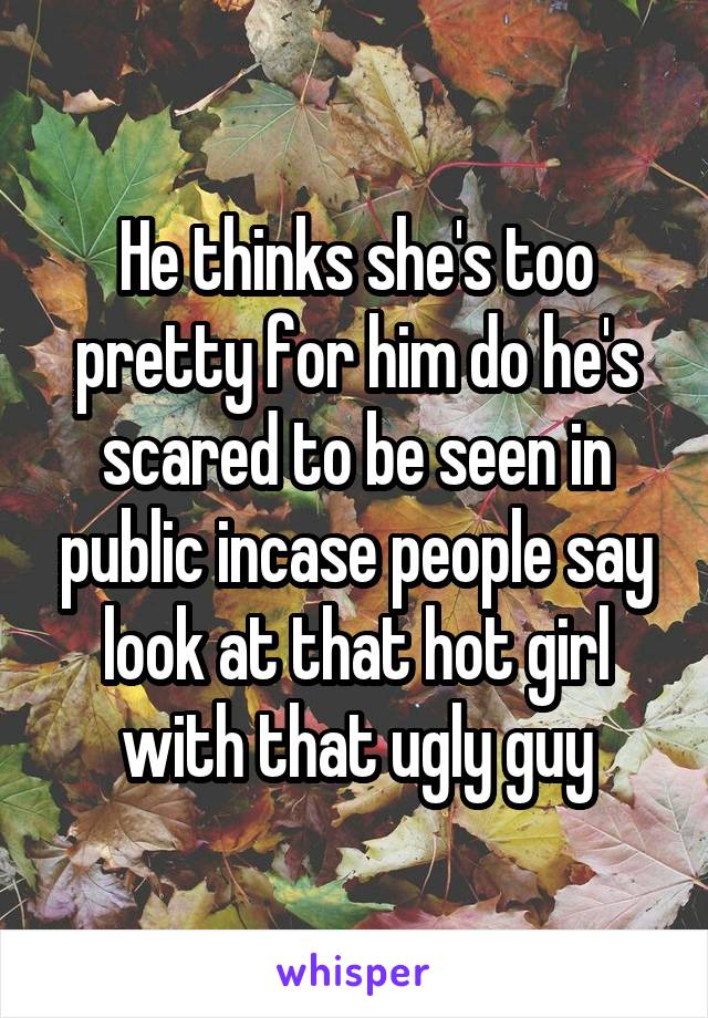 He thinks she's too pretty for him do he's scared to be seen in public incase people say look at that hot girl with that ugly guy