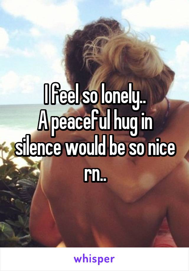 I feel so lonely..
A peaceful hug in silence would be so nice rn..