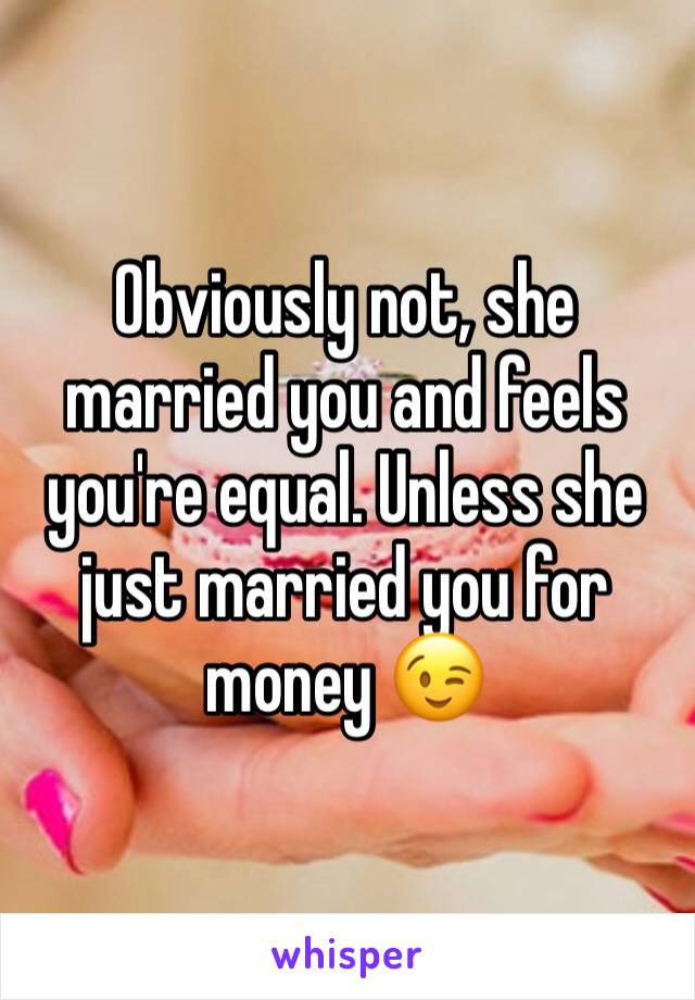 Obviously not, she married you and feels you're equal. Unless she just married you for money 😉