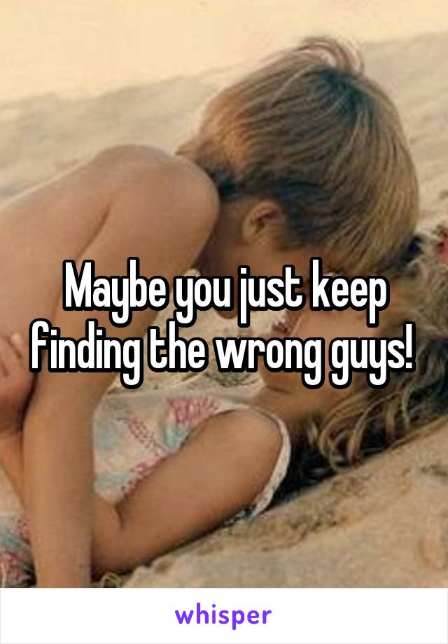 Maybe you just keep finding the wrong guys! 