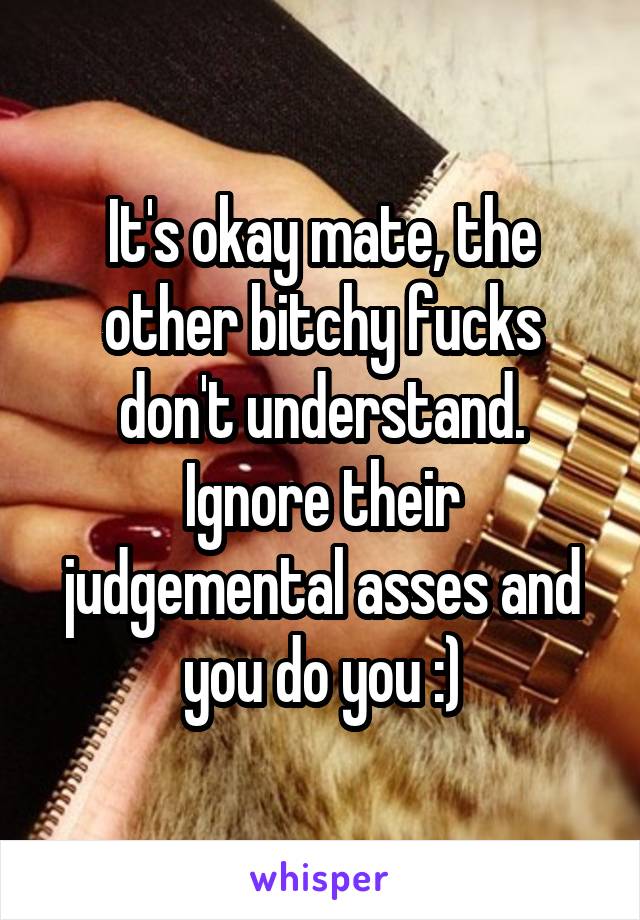 It's okay mate, the other bitchy fucks don't understand. Ignore their judgemental asses and you do you :)