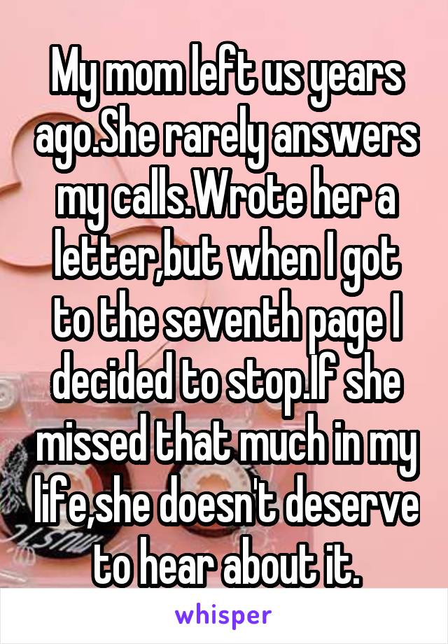 My mom left us years ago.She rarely answers my calls.Wrote her a letter,but when I got to the seventh page I decided to stop.If she missed that much in my life,she doesn't deserve to hear about it.