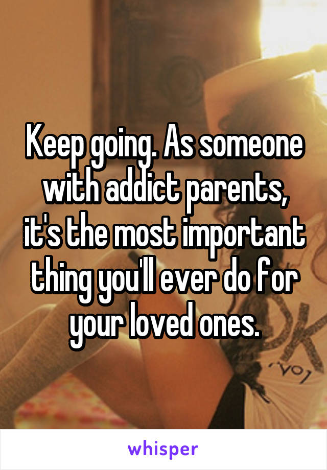 Keep going. As someone with addict parents, it's the most important thing you'll ever do for your loved ones.