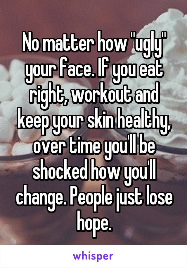 No matter how "ugly" your face. If you eat right, workout and keep your skin healthy, over time you'll be shocked how you'll change. People just lose hope.