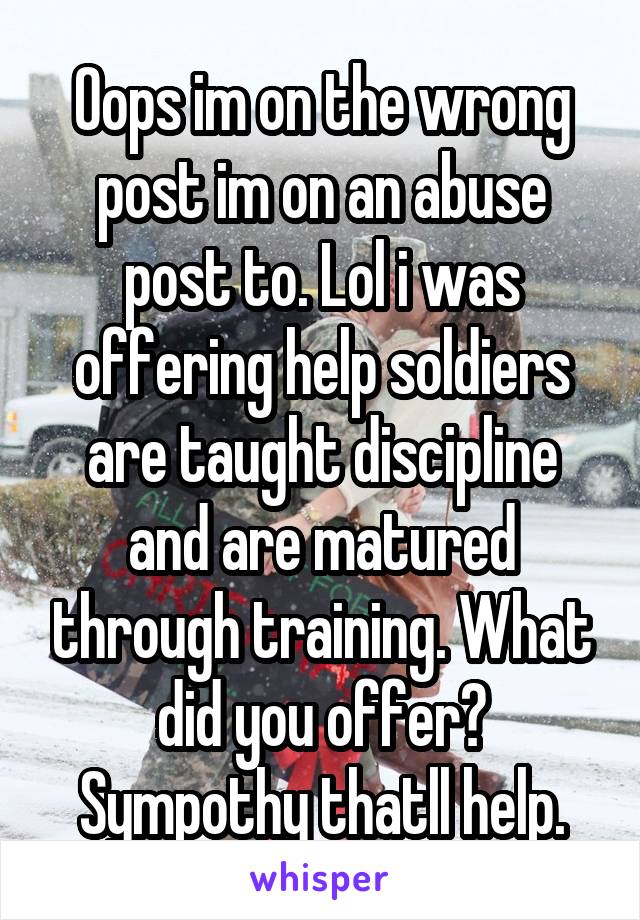 Oops im on the wrong post im on an abuse post to. Lol i was offering help soldiers are taught discipline and are matured through training. What did you offer? Sympothy thatll help.