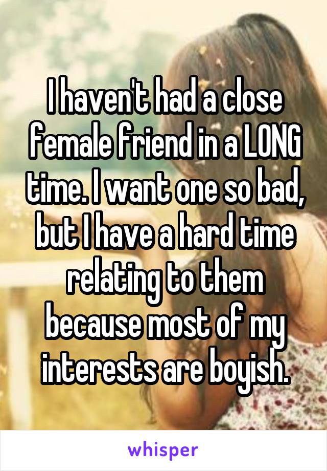 I haven't had a close female friend in a LONG time. I want one so bad, but I have a hard time relating to them because most of my interests are boyish.