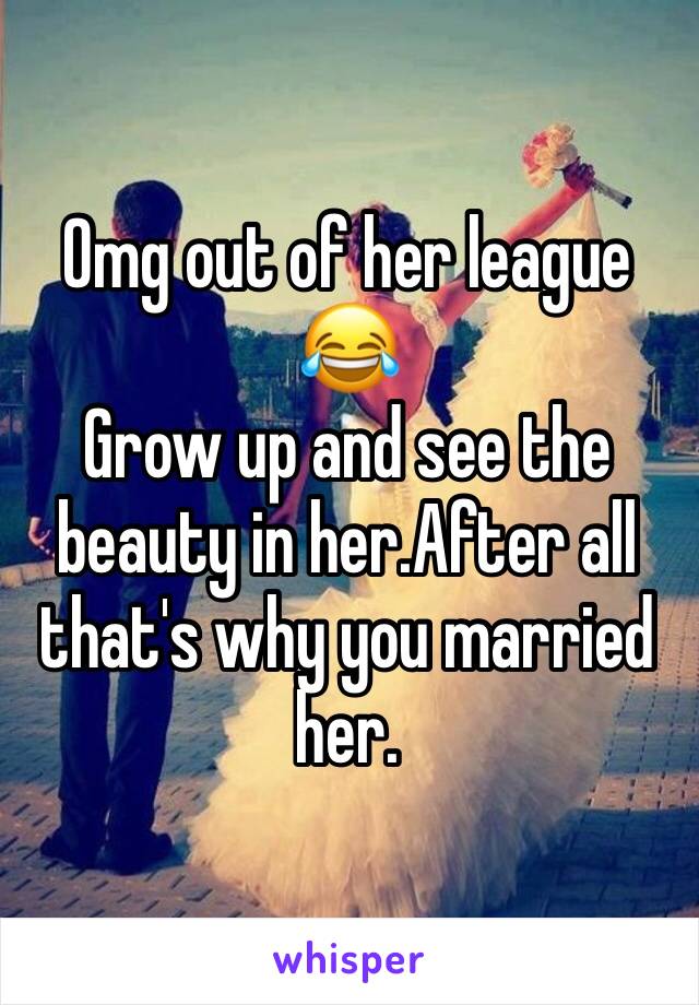 Omg out of her league 😂
Grow up and see the beauty in her.After all that's why you married her.