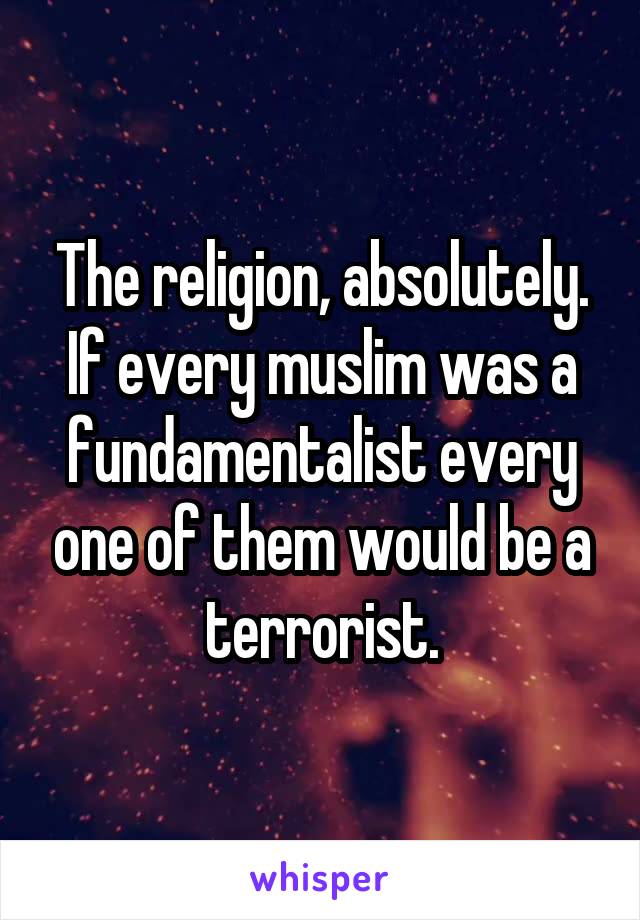 The religion, absolutely. If every muslim was a fundamentalist every one of them would be a terrorist.