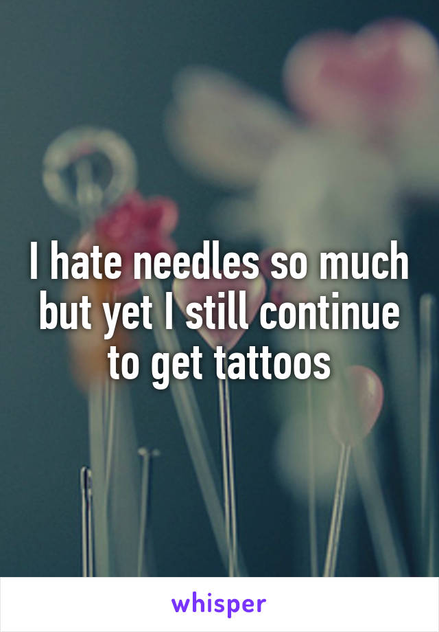 I hate needles so much but yet I still continue to get tattoos