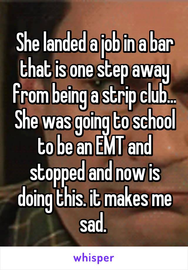 She landed a job in a bar that is one step away from being a strip club... She was going to school to be an EMT and stopped and now is doing this. it makes me sad. 