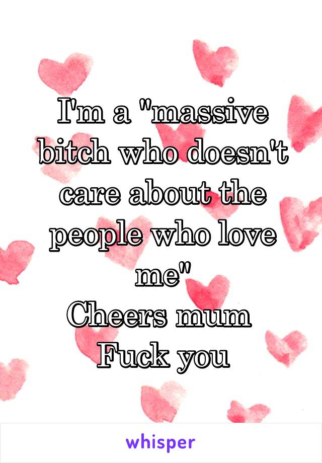 I'm a "massive bitch who doesn't care about the people who love me"
Cheers mum 
Fuck you