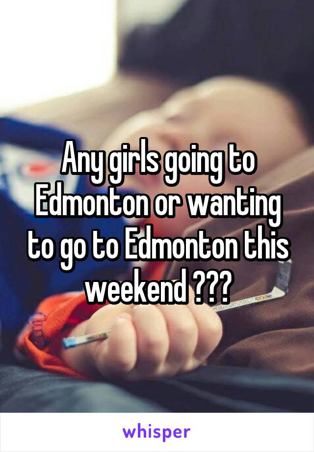Any girls going to Edmonton or wanting to go to Edmonton this weekend ???