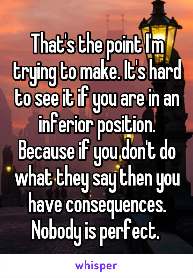That's the point I'm trying to make. It's hard to see it if you are in an inferior position. Because if you don't do what they say then you have consequences. Nobody is perfect. 
