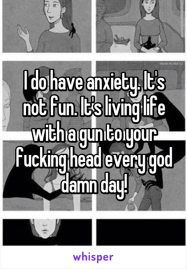 I do have anxiety. It's not fun. It's living life with a gun to your fucking head every god damn day!