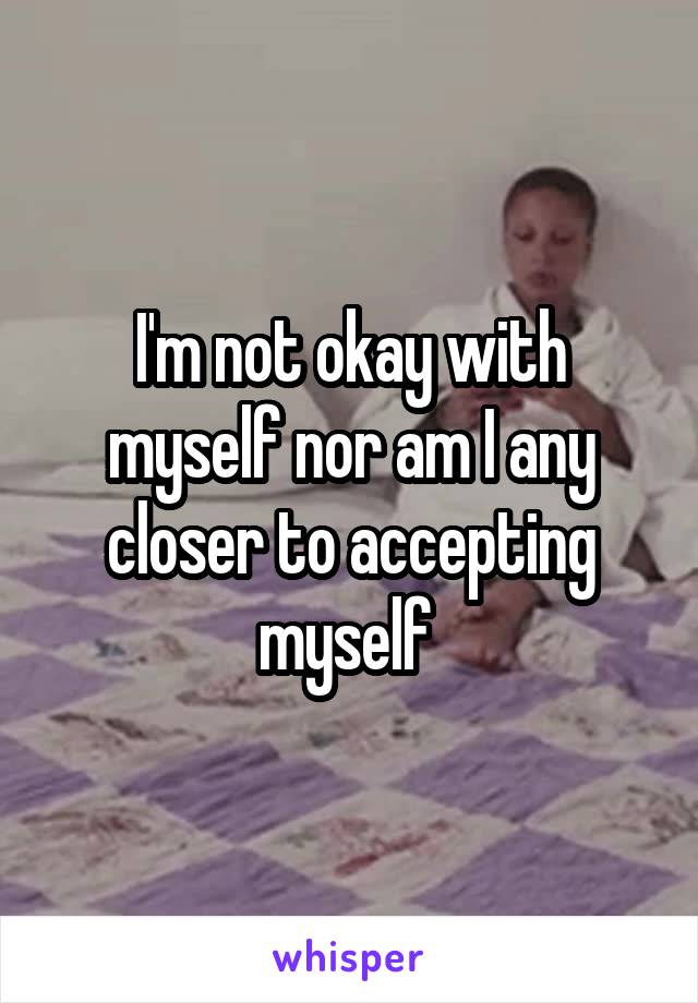 I'm not okay with myself nor am I any closer to accepting myself 