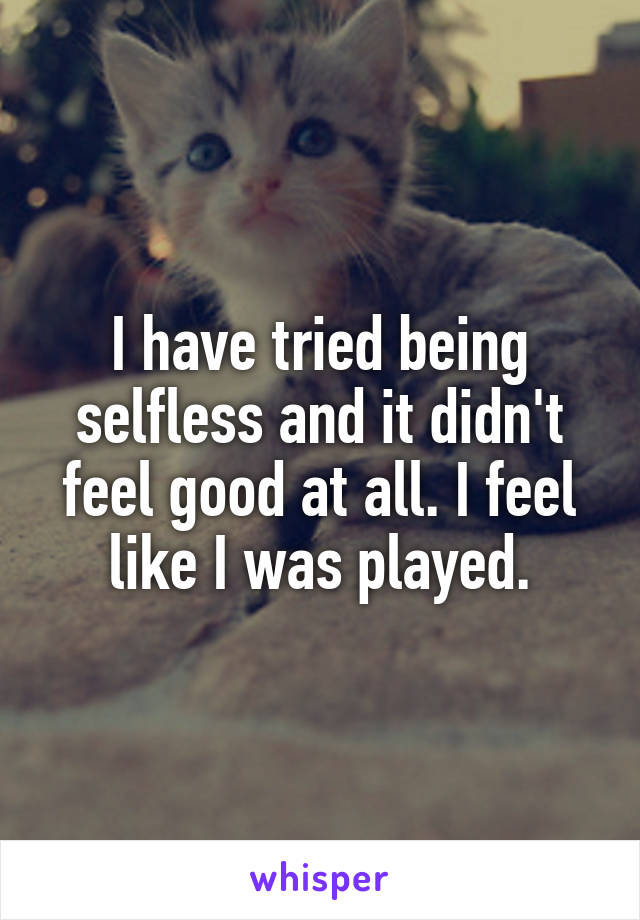 I have tried being selfless and it didn't feel good at all. I feel like I was played.