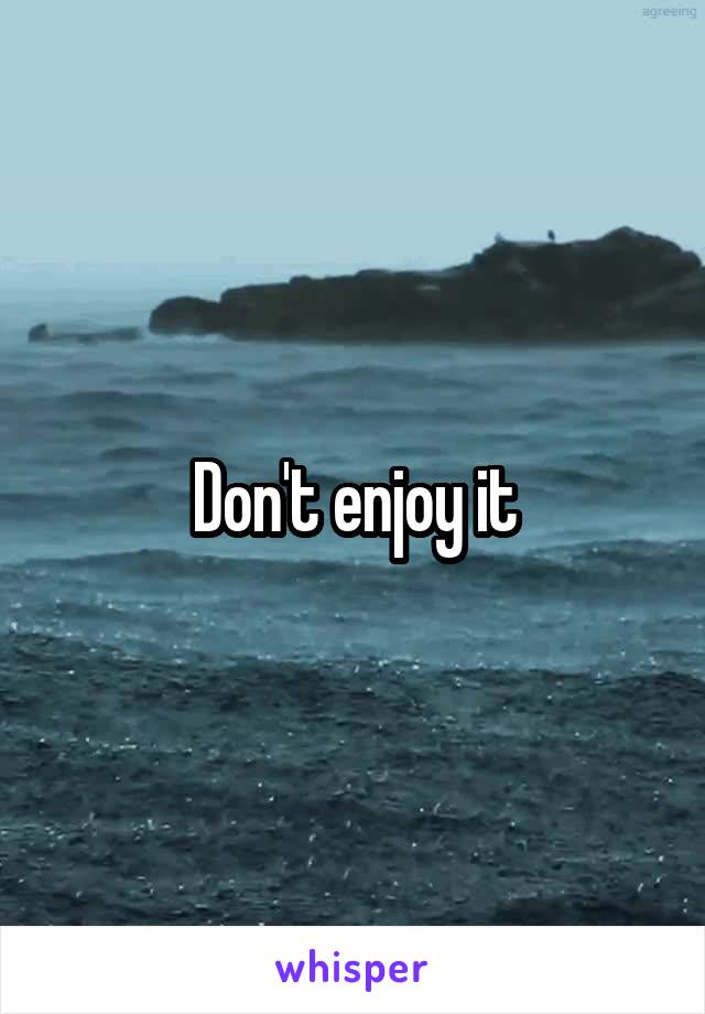 Don't enjoy it