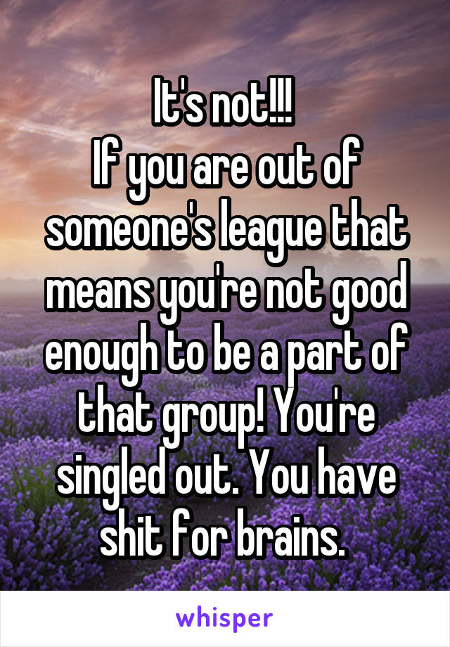 It's not!!! 
If you are out of someone's league that means you're not good enough to be a part of that group! You're singled out. You have shit for brains. 