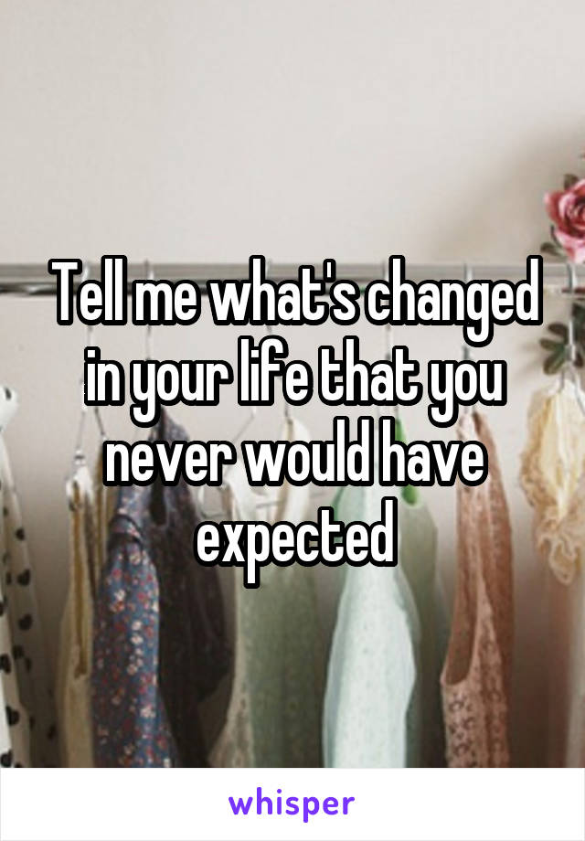 Tell me what's changed in your life that you never would have expected