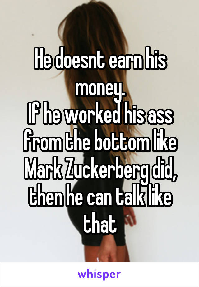 He doesnt earn his money.
If he worked his ass from the bottom like Mark Zuckerberg did, then he can talk like that