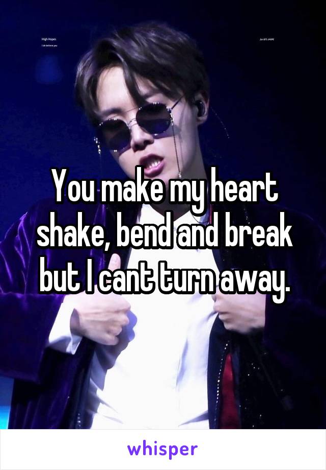 You make my heart shake, bend and break but I cant turn away.