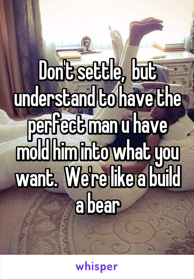 Don't settle,  but understand to have the perfect man u have mold him into what you want.  We're like a build a bear